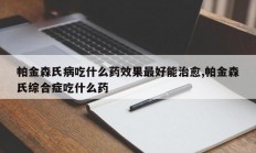 帕金森氏病吃什么药效果最好能治愈,帕金森氏综合症吃什么药