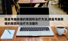 膝盖弯曲胀痛的原因和治疗方法,膝盖弯曲胀痛的原因和治疗方法图片