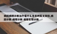 病因病理诊断治疗是什么意思啊英文简称,病因诊断 病理诊断 病理生理诊断