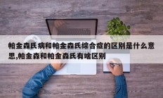 帕金森氏病和帕金森氏综合症的区别是什么意思,帕金森和帕金森氏有啥区别