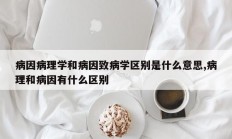 病因病理学和病因致病学区别是什么意思,病理和病因有什么区别