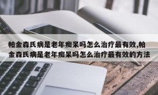 帕金森氏病是老年痴呆吗怎么治疗最有效,帕金森氏病是老年痴呆吗怎么治疗最有效的方法