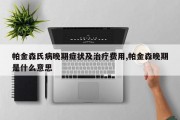 帕金森氏病晚期症状及治疗费用,帕金森晚期是什么意思