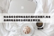 帕金森综合症和帕金森氏病的区别图片,帕金森病和帕金森综合症的最主要区别