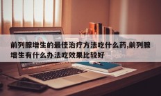前列腺增生的最佳治疗方法吃什么药,前列腺增生有什么办法吃效果比较好