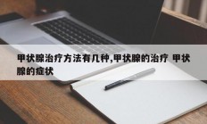 甲状腺治疗方法有几种,甲状腺的治疗 甲状腺的症状