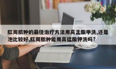 肛周脓肿的最佳治疗方法用高孟酸甲洗,还是泡比较好,肛周脓肿能用高猛酸钾洗吗?