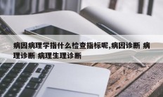 病因病理学指什么检查指标呢,病因诊断 病理诊断 病理生理诊断