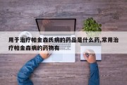 用于治疗帕金森氏病的药品是什么药,常用治疗帕金森病的药物有