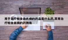 用于治疗帕金森氏病的药品是什么药,常用治疗帕金森病的药物有