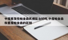 中度原发性帕金森氏病能治好吗,中度帕金森和重度帕金森的区别