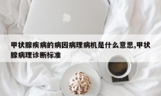 甲状腺疾病的病因病理病机是什么意思,甲状腺病理诊断标准