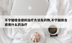 不宁腿综合症的治疗方法及药物,不宁腿综合症用什么药治疗