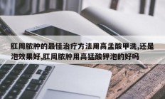肛周脓肿的最佳治疗方法用高孟酸甲洗,还是泡效果好,肛周脓肿用高猛酸钾泡的好吗