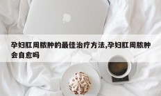 孕妇肛周脓肿的最佳治疗方法,孕妇肛周脓肿会自愈吗