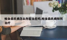 帕金森氏病怎么办能治愈吗,帕金森氏病如何治疗