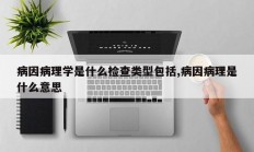 病因病理学是什么检查类型包括,病因病理是什么意思