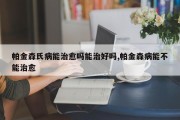 帕金森氏病能治愈吗能治好吗,帕金森病能不能治愈