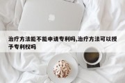 治疗方法能不能申请专利吗,治疗方法可以授予专利权吗