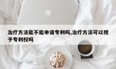 治疗方法能不能申请专利吗,治疗方法可以授予专利权吗