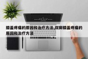膝盖疼痛的原因和治疗方法,双脚膝盖疼痛的原因和治疗方法