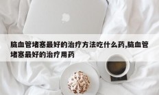脑血管堵塞最好的治疗方法吃什么药,脑血管堵塞最好的治疗用药