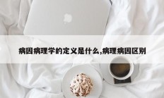 病因病理学的定义是什么,病理病因区别