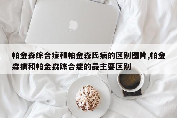 帕金森综合症和帕金森氏病的区别图片,帕金森病和帕金森综合症的最主要区别