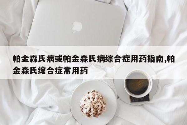 帕金森氏病或帕金森氏病综合症用药指南,帕金森氏综合症常用药