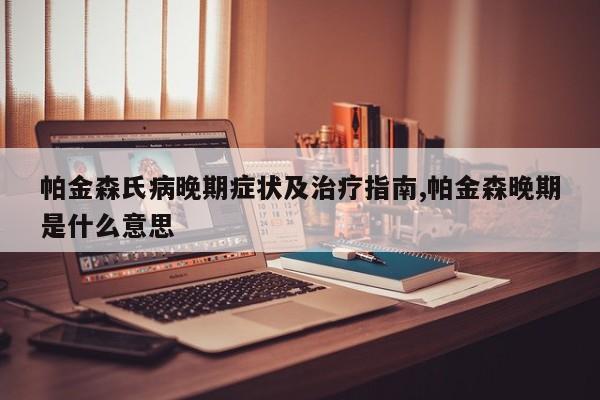 帕金森氏病晚期症状及治疗指南,帕金森晚期是什么意思