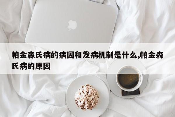 帕金森氏病的病因和发病机制是什么,帕金森氏病的原因