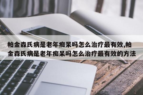 帕金森氏病是老年痴呆吗怎么治疗最有效,帕金森氏病是老年痴呆吗怎么治疗最有效的方法