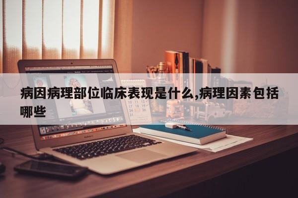 病因病理部位临床表现是什么,病理因素包括哪些