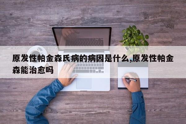 原发性帕金森氏病的病因是什么,原发性帕金森能治愈吗