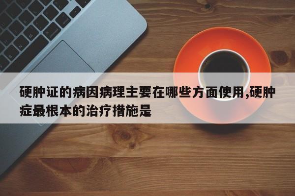 硬肿证的病因病理主要在哪些方面使用,硬肿症最根本的治疗措施是