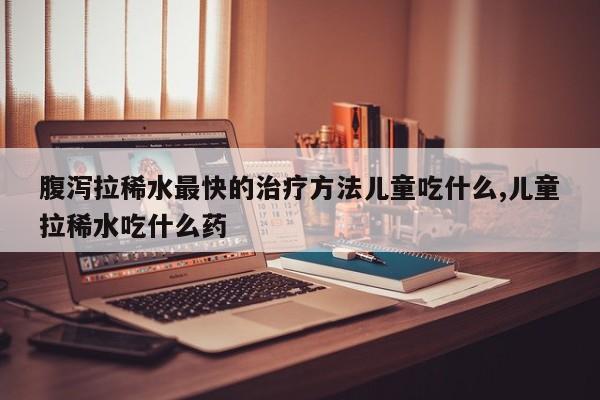腹泻拉稀水最快的治疗方法儿童吃什么,儿童拉稀水吃什么药