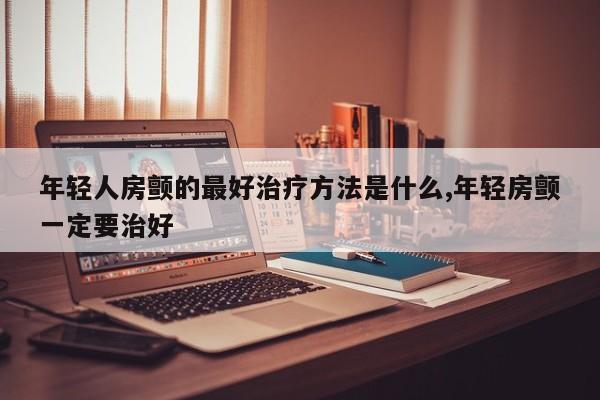 年轻人房颤的最好治疗方法是什么,年轻房颤一定要治好