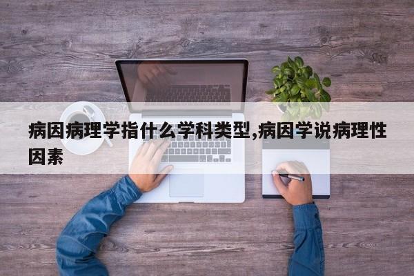 病因病理学指什么学科类型,病因学说病理性因素