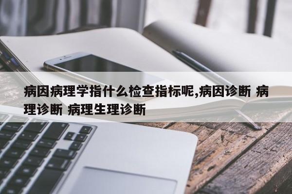 病因病理学指什么检查指标呢,病因诊断 病理诊断 病理生理诊断