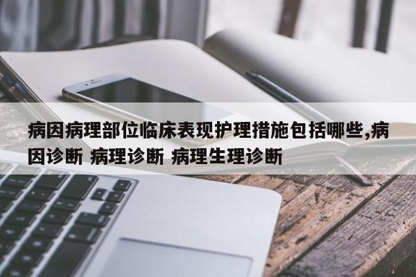 病因病理部位临床表现护理措施包括哪些,病因诊断 病理诊断 病理生理诊断