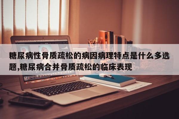 糖尿病性骨质疏松的病因病理特点是什么多选题,糖尿病合并骨质疏松的临床表现