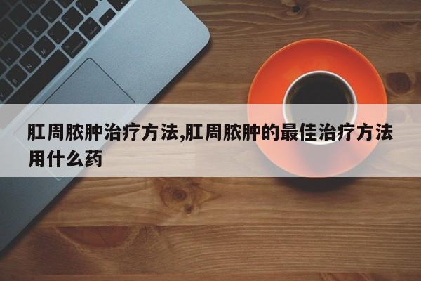 肛周脓肿治疗方法,肛周脓肿的最佳治疗方法用什么药
