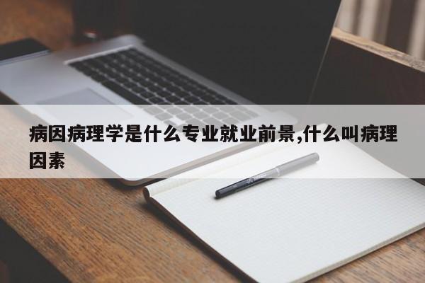病因病理学是什么专业就业前景,什么叫病理因素