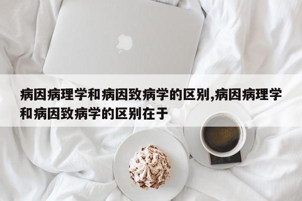 病因病理学和病因致病学的区别,病因病理学和病因致病学的区别在于