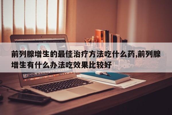 前列腺增生的最佳治疗方法吃什么药,前列腺增生有什么办法吃效果比较好