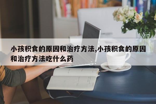 小孩积食的原因和治疗方法,小孩积食的原因和治疗方法吃什么药