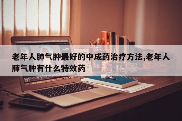 老年人肺气肿最好的中成药治疗方法,老年人肺气肿有什么特效药